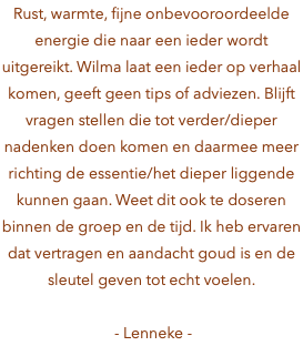 Rust, warmte, fijne onbevooroordeelde energie die naar een ieder wordt uitgereikt. Wilma laat een ieder op verhaal komen, geeft geen tips of adviezen. Blijft vragen stellen die tot verder/dieper nadenken doen komen en daarmee meer richting de essentie/het dieper liggende kunnen gaan. Weet dit ook te doseren binnen de groep en de tijd. Ik heb ervaren dat vertragen en aandacht goud is en de sleutel geven tot echt voelen. - Lenneke -