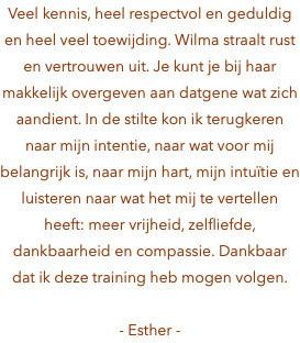 Veel kennis, heel respectvol en geduldig en heel veel toewijding. Wilma straalt rust en vertrouwen uit. Je kunt je bij haar makkelijk overgeven aan datgene wat zich aandient. In de stilte kon ik terugkeren naar mijn intentie, naar wat voor mij belangrijk is, naar mijn hart, mijn intuïtie en luisteren naar wat het mij te vertellen heeft: meer vrijheid, zelfliefde, dankbaarheid en compassie. Dankbaar dat ik deze training heb mogen volgen. - Esther -