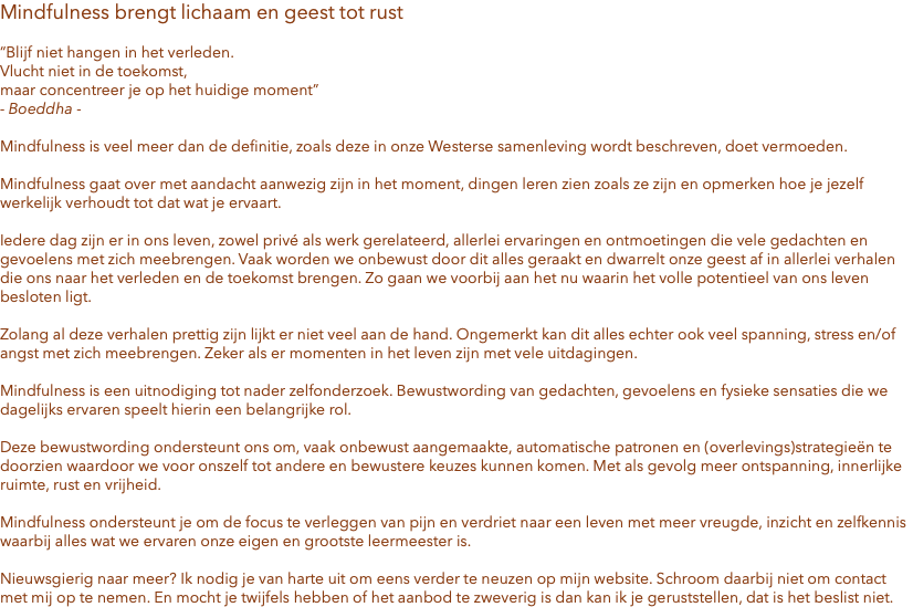Mindfulness brengt lichaam en geest tot rust “Blijf niet hangen in het verleden. Vlucht niet in de toekomst, maar concentreer je op het huidige moment” - Boeddha - Mindfulness is veel meer dan de definitie, zoals deze in onze Westerse samenleving wordt beschreven, doet vermoeden. Mindfulness gaat over met aandacht aanwezig zijn in het moment, dingen leren zien zoals ze zijn en opmerken hoe je jezelf werkelijk verhoudt tot dat wat je ervaart. Iedere dag zijn er in ons leven, zowel privé als werk gerelateerd, allerlei ervaringen en ontmoetingen die vele gedachten en gevoelens met zich meebrengen. Vaak worden we onbewust door dit alles geraakt en dwarrelt onze geest af in allerlei verhalen die ons naar het verleden en de toekomst brengen. Zo gaan we voorbij aan het nu waarin het volle potentieel van ons leven besloten ligt. Zolang al deze verhalen prettig zijn lijkt er niet veel aan de hand. Ongemerkt kan dit alles echter ook veel spanning, stress en/of angst met zich meebrengen. Zeker als er momenten in het leven zijn met vele uitdagingen. Mindfulness is een uitnodiging tot nader zelfonderzoek. Bewustwording van gedachten, gevoelens en fysieke sensaties die we dagelijks ervaren speelt hierin een belangrijke rol. Deze bewustwording ondersteunt ons om, vaak onbewust aangemaakte, automatische patronen en (overlevings)strategieën te doorzien waardoor we voor onszelf tot andere en bewustere keuzes kunnen komen. Met als gevolg meer ontspanning, innerlijke ruimte, rust en vrijheid. Mindfulness ondersteunt je om de focus te verleggen van pijn en verdriet naar een leven met meer vreugde, inzicht en zelfkennis waarbij alles wat we ervaren onze eigen en grootste leermeester is. Nieuwsgierig naar meer? Ik nodig je van harte uit om eens verder te neuzen op mijn website. Schroom daarbij niet om contact met mij op te nemen. En mocht je twijfels hebben of het aanbod te zweverig is dan kan ik je geruststellen, dat is het beslist niet.