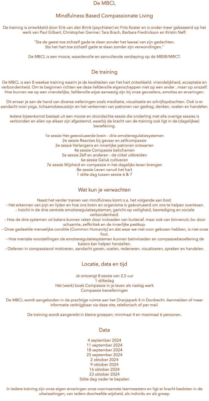 De MBCL Mindfulness Based Compassionate Living De training is ontwikkeld door Erik van den Brink (psychiater) en Frits Koster en is onder meer gebaseerd op het werk van Paul Gilbert, Christopher Germer, Tara Brach, Barbara Fredrickson en Kristin Neff. "Sta de geest toe zichzelf gade te slaan zonder het lawaai van zijn gedachten. Sta het hart toe zichzelf gade te slaan zonder zijn verwondingen." De MBCL is een mooie, waardevolle en aanvullende verdieping op de MBSR/MBCT. De training De MBCL is een 8 weekse training waarin je de kwaliteiten van het hart ontwikkeld: vriendelijkheid, acceptatie en verbondenheid. Om te beginnen richten we deze liefdevolle eigenschappen niet op een ander , maar op onszelf. Hoe kunnen we op een vriendelijke, liefdevolle wijze aanwezig zijn bij onze gevoelens, emoties en ervaringen. Dit ervaar je aan de hand van diverse oefeningen zoals meditatie, visualisatie en schrijfopdrachten. Ook is er aandacht voor yoga, lichaamsbewustzijn en het verkennen van patronen van gedrag, denken, voelen en handelen. Iedere bijeenkomst bestaat uit een mooie en doordachte sessie die onderling met alle overige sessies is verbonden en allen op elkaar zijn afgestemd, waarbij de kracht van de training ook ligt in de (dagelijkse) beoefening. 1e sessie Het geevolueerde brein - drie emotieregulatiesystemen 2e sessie Reacties bij gevaar en zelfcompassie 3e sessie Verlangens en innerlijke patronen ontwarren 4e sessie Compassie belichamen 5e sessie Zelf en anderen - de cirkel uitbreiden 6e sessie Geluk cultiveren 7e sessie Wijsheid en compassie in het dagelijks leven brengen 8e sessie Leven vanuit het hart 1 stilte dag tussen sessie 6 & 7 Wat kun je verwachten Naast het verder trainen van mindfulness komt o.a. het volgende aan bod: – Het erkennen van pijn en lijden en hoe ons brein en organisme is geëvolueerd om ons te helpen overleven. – Inzicht in de drie centrale emotieregulatiesystemen, gericht op veiligheid, bevrediging en sociale verbondenheid. – Hoe de drie systemen uit balans kunnen raken door invloeden van buitenaf, maar ook van binnenuit, bv. door schaamte, zelfkritiek en de innerlijke pestkop. – Onze gedeelde menselijke conditie (Common Humanity) en dat waar we niet voor gekozen hebben, is niet onze fout. – Hoe mentale voorstellingen de emotieregulatiesystemen kunnen beïnvloeden en compassiebeoefening de balans kan helpen herstellen. – Oefenen in compassievol motiveren, aandacht geven, voelen, redeneren, visualiseren, spreken en handelen. Locatie, data en tijd Je ontvangt 8 sessie van 2,5 uur 1 stiltedag Het (werk) boek Compassie in je leven als naslag werk Compassie beoefeningen De MBCL wordt aangeboden in de prachtige ruimte aan het Oranjepark 4 in Dordrecht. Aanmelden of meer informatie verkrijgbaar via deze site, telefonisch of per mail. De training wordt aangereikt in kleine groepen; minimaal 4 en maximaal 6 personen. Data 4 september 2024 11 september 2024 18 september 2024 25 september 2024 2 oktober 2024 9 oktober 2024 16 oktober 2024 23 oktober 2024 Stilte dag nader te bepalen In iedere training zijn onze eigen ervaringen onze voornaamste leermeesters en ligt er kracht besloten in de uitwisselingen, van ieders doorleefde wijsheid, als individu en als groep. 