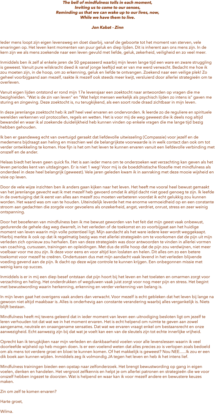 The bell of mindfulness tolls in each moment, Inviting us to come to our senses, Reminding us that we can wake up to our lives, now, While we have them to live. Jon Kabat - Zinn Ieder mens loopt zijn eigen levensweg en doet daarbij, vanaf de geboorte tot het moment van sterven, vele ervaringen op. Het leven kent momenten van puur geluk en diep lijden. Dit is inherent aan ons mens zijn. In de kern zijn we als mens zoekende naar een leven gevuld met liefde, geluk, zekerheid, veiligheid en zo veel meer. Inmiddels ben ik zelf al enkele jaren de 50 gepasseerd waarbij mijn leven lange tijd een ware en zware struggling is geweest. Vanuit pure wilskracht deed ik vanaf jonge leeftijd wat er van me werd verwacht. Bedacht me hoe ik zou moeten zijn, in de hoop, om zo erkenning, geluk en liefde te ontvangen. Zoekend naar een veilige plek! Zo geheel voorbijgaand aan mezelf, raakte ik mezelf ook steeds meer kwijt, versluierd door allerlei strategieën om te overleven. Vanuit eigen lijden ontstond er rond mijn 17e levensjaar een zoektocht naar antwoorden op vragen die me bezighielden. “Wat is de zin van leven” en “Wat helpt mensen werkelijk als psychisch lijden zo intens is” gaven me sturing en zingeving. Deze zoektocht is, nu terugkijkend, als een soort rode draad zichtbaar in mijn leven. In deze jarenlange zoektocht heb ik zelf heel veel ervaren en ondervonden. Ik leerde zo de reguliere en spirituele werelden verkennen vol protocollen, regels en wetten. Het is voor mij de weg geweest die ik deels nog altijd bewandel en waar ik al zoekende duidelijkheid heb kunnen vinden op enkele vragen die me lange tijd bezig hebben gehouden. Ik ben er gaandeweg echt van overtuigd geraakt dat liefdevolle uitwisseling (Compassie) voor jezelf en de medemens bijdraagt aan heling en misschien wel de belangrijkste voorwaarde is in welk contact dan ook om tot verder ontwikkeling te komen. Hoe fijn is het om het leven te kunnen ervaren vanuit een liefdevolle verbinding met onszelf en de ander. Helaas biedt het leven geen quick fix. Het is aan ieder mens om te onderzoeken wat verzachting kan geven als het leven periodes kent van uitdagingen. Er is niet 1 weg! Voor mij is de boeddhistische filosofie met mindfulness als onderdeel in deze heel belangrijk (geweest). Vele jaren geleden kwam ik in aanraking met deze mooie wijsheid en visie op leven. Door de vele wijze inzichten ben ik anders gaan kijken naar het leven. Het heeft me vooral heel bewust gemaakt van het jarenlange gevecht wat ik met mezelf heb gevoerd omdat ik altijd dacht niet goed genoeg te zijn. Ik leefde in de overtuiging dat ik eerst van alles aan mezelf zou moeten verbeteren voordat ik echt gelukkig zou kunnen worden. Het waard was om van te houden. Uiteindelijk leverde het me enorme vermoeidheid op en een constante stroom aan gedachten die zorgde voor gevoelens als onzekerheid, angst, verdriet, onrust, stress en zeer weinig ontspanning. Door het beoefenen van mindfulness ben ik me bewust geworden van het feit dat mijn geest vaak onbewust, gedurende de gehele dag weg dwarrelt, in het verleden of de toekomst en zo voorbijgaat aan het huidige moment van leven waarin mijn volle potentieel ligt. Mijn aandacht als het ware iedere keer wordt weggekaapt. Hierbij merkte ik ook op dat ik regelmatig bezig was met allerlei strategieën om te voorkomen dat de pijn uit mijn verleden zich opnieuw zou herhalen. Een van deze strategieën was door antwoorden te vinden in allerlei vormen van coaching, cursussen, trainingen en opleidingen. Met dus de stille hoop dat de pijn zou verdwijnen, niet meer voelbaar voor me zou zijn. Ik deze voor eens en voor altijd kon loslaten en helen. Dit alles om zo een betere toekomst voor mezelf te creëren. Ondertussen dus met mijn aandacht vaak levend in het verleden blijvende voeding gevend aan de pijn. Ik dacht op deze wijze controle te kunnen krijgen. Een onbegonnen missie met weinig kans op succes. Inmiddels is er in mij een diep besef ontstaan dat pijn hoort bij het leven en het toelaten en omarmen zorgt voor verzachting en heling. Het onderdrukken of wegduwen vaak juist zorgt voor nog meer pijn en stress. Het begint met bewustwording waarin herkenning, erkenning en verder verkenning van belang is. In mijn leven gaat het overigens vaak anders dan verwacht. Voor mezelf is echt gebleken dat het leven bij lange na gewoon niet altijd maakbaar is. Alles is onderhevig aan constante verandering waarbij alles vergankelijk is. Niets blijft bestaan. Mindfulness heeft mij tevens geleerd dat in ieder moment van leven een uitnodiging besloten ligt om jezelf te leren verhouden tot dat wat we in het moment ervaren. Het is echt helpend om ruimte te geven aan zowel aangename, neutrale en onaangename sensaties. Dat wat we ervaren vraagt enkel om bestaansrecht en onze aanwezigheid. Echt aanwezig zijn bij dat wat je voelt kan een van de sleutels zijn tot echte innerlijke vrijheid. Oprecht kan ik terugkijken naar mijn verleden en dankbaarheid voelen voor alle levenslessen waarin ik veel doorleefde wijsheid op heb mogen doen. Is er een voelend weten dat alles precies zo is verlopen zoals bedoeld om als mens tot verdere groei en bloei te kunnen komen. Of het makkelijk is geweest? Nou NEE......Ik zou er een dik boek aan kunnen wijden. Inmiddels zeg ik volmondig JA tegen het leven en heb ik het intens lief. Mindfulness trainingen bieden een opstap naar zelfonderzoek. Het brengt bewustwording op gang in eigen voelen, denken en handelen. Het vergroot zelfkennis en helpt je om allerlei patronen en strategieën die we voor onszelf hebben ingezet te doorzien. Wat is helpend en waar kan ik voor mezelf andere en bewustere keuzes maken. Zin om zelf te komen ervaren? Harte groet, Wilma.